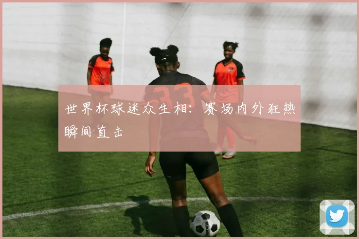 世界杯球迷众生相:赛场内外狂热瞬间直击