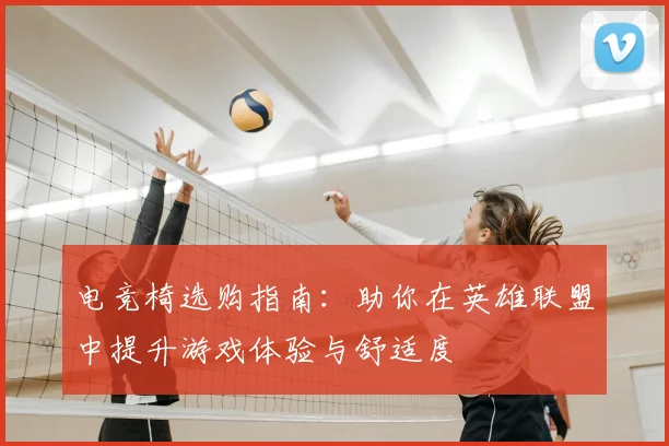 电竞椅选购指南：助你在英雄联盟中提升游戏体验与舒适度